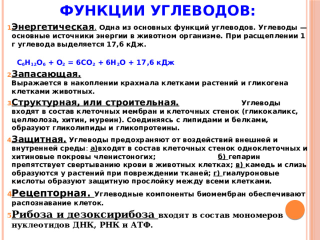 Функции углеводов:   Энергетическая .  Одна из основных функций углеводов. Углеводы — основные источники энергии в животном организме. При расщеплении 1 г углевода выделяется 17,6 кДж.  С 6 Н 12 О 6 + О 2 = 6СО 2 + 6Н 2 О + 17,6 кДж Запасающая.  Выражается в накоплении крахмала клетками растений и гликогена клетками животных. Структурная, или строительная.  Углеводы входят в состав клеточных мембран и клеточных стенок (гликокаликс, целлюлоза, хитин, муреин). Соединяясь с липидами и белками, образуют гликолипиды и гликопротеины. Защитная. Углеводы предохраняют от воздействий внешней и внутренней среды : а) входят  в состав клеточных стенок одноклеточных и хитиновые покровы членистоногих; б) гепарин препятствует свертыванию крови в животных клетках; в) камедь и слизь образуются у растений при повреждении тканей; г) гиалуроновые кислоты образуют защитную прослойку между всеми клетками. Рецепторная. Углеводные компоненты биомембран обеспечивают распознавание клеток. Рибоза и дезоксирибоза входят в состав мономеров нуклеотидов ДНК, РНК и АТФ. 