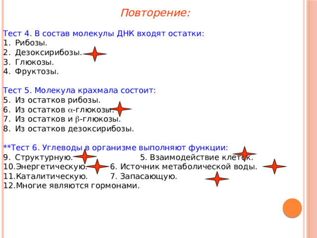 Повторение: Тест 4. В состав молекулы ДНК входят остатки: Рибозы. Дезоксирибозы. Глюкозы. Фруктозы. Тест 5. Молекула крахмала состоит: Из остатков рибозы. Из остатков  -глюкозы. Из остатков и  -глюкозы. Из остатков дезоксирибозы. **Тест 6. Углеводы в организме выполняют функции: Структурную.   5. Взаимодействие клеток. Энергетическую.   6. Источник метаболической воды. Каталитическую.   7. Запасающую. Многие являются гормонами. 
