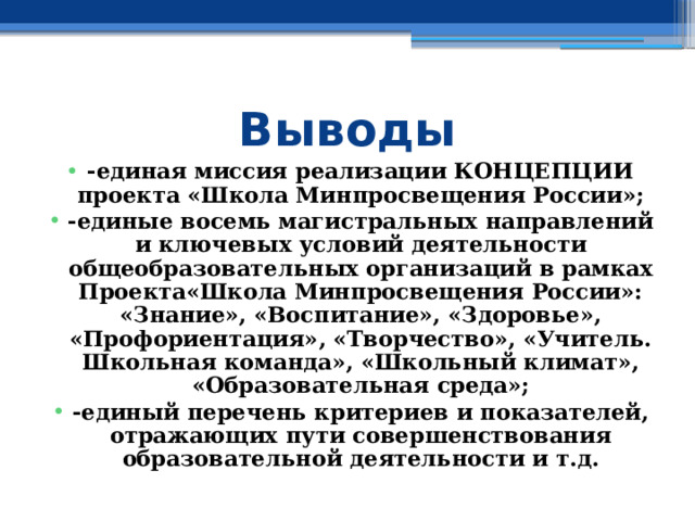 Выводы -единая миссия реализации КОНЦЕПЦИИ проекта «Школа Минпросвещения России»; -единые восемь магистральных направлений и ключевых условий деятельности общеобразовательных организаций в рамках Проекта«Школа Минпросвещения России»: «Знание», «Воспитание», «Здоровье», «Профориентация», «Творчество», «Учитель. Школьная команда», «Школьный климат», «Образовательная среда»; -единый перечень критериев и показателей, отражающих пути совершенствования образовательной деятельности и т.д. 