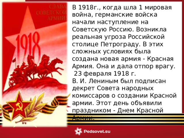 В 1918г., когда шла 1 мировая война, германские войска начали наступление на Советскую Россию. Возникла реальная угроза Российской столице Петрограду. В этих сложных условиях была создана новая армия - Красная Армия. Она и дала отпор врагу.  23 февраля 1918 г. В. И. Лениным был подписан декрет Совета народных комиссаров о создании Красной армии. Этот день объявили праздником - Днем Красной Армии.  
