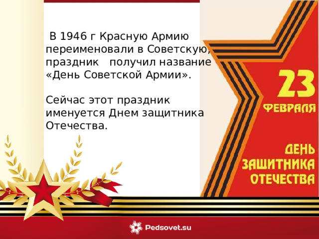   В 1946 г Красную Армию переименовали в Советскую, праздник получил название « День Советской Армии » . Сейчас этот праздник именуется Днем защитника Отечества. 