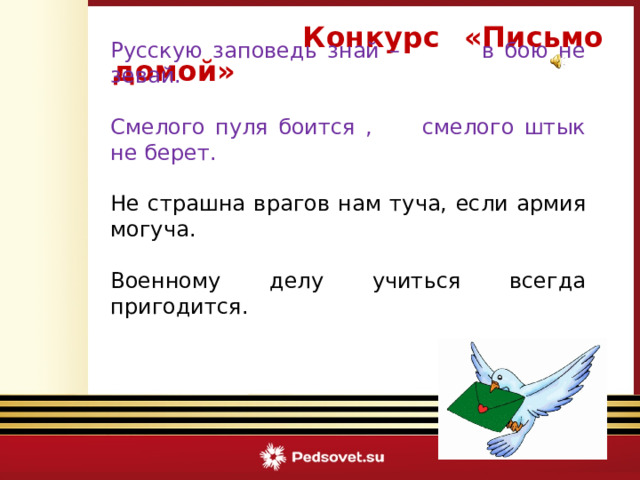  Конкурс «Письмо домой»    Русскую заповедь знай – в бою не зевай. Смелого пуля боится , смелого штык не берет. Не страшна врагов нам туча, если армия могуча. Военному делу учиться всегда пригодится.  Викторина «Армейский калейдоскоп» 