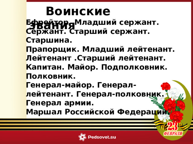  Воинские звания   Ефрейтор. Младший сержант. Сержант. Старший сержант. Старшина. Прапорщик. Младший лейтенант. Лейтенант .Старший лейтенант. Капитан. Майор. Подполковник. Полковник. Генерал-майор. Генерал-лейтенант. Генерал-полковник. Генерал армии. Маршал Российской Федерации.  Викторина «Армейский калейдоскоп» 