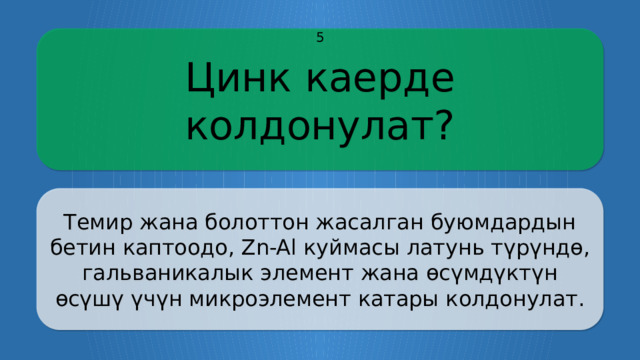 Цинк каерде колдонулат? 5 Темир жана болоттон жасалган буюмдардын бетин каптоодо, Zn-Al куймасы латунь түрүндө, гальваникалык элемент жана өсүмдүктүн өсүшү үчүн микроэлемент катары колдонулат. CLICK ON THE QUESTION BOX TO REVEAL THE ANSWER CLICK ON THE ANSWER BOX TO RETURN TO THE MAIN MENU  
