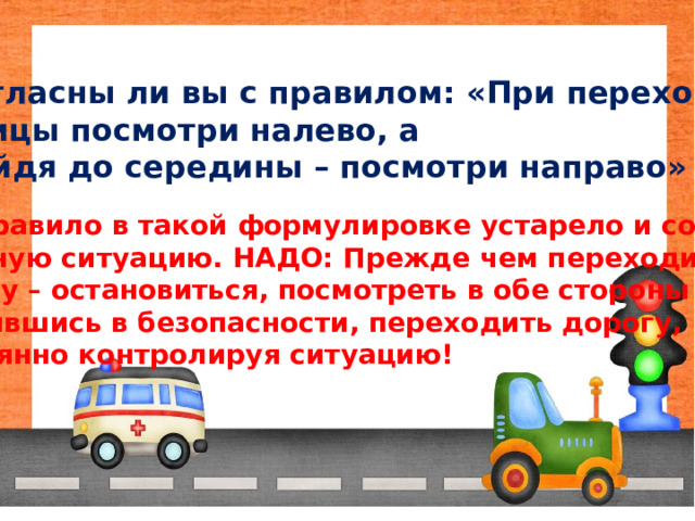Согласны ли вы с правилом: «При переходе улицы посмотри налево, а дойдя до середины – посмотри направо» Это правило в такой формулировке устарело и создаёт  опасную ситуацию. НАДО: Прежде чем переходить дорогу – остановиться, посмотреть в обе стороны и, убедившись в безопасности, переходить дорогу, постоянно контролируя ситуацию! 