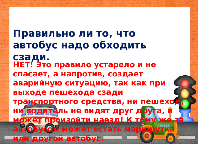 Правильно ли то, что автобус надо обходить сзади. НЕТ! Это правило устарело и не спасает, а напротив, создает аварийную ситуацию, так как при выходе пешехода сзади транспортного средства, ни пешеход, ни водитель не видят друг друга, и может произойти наезд! К тому же за автобусом может встать маршрутка или другой автобус. 