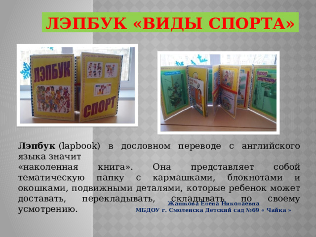 ЛЭПБУК «виды СПОРТа» Лэпбук  (lapbook) в дословном переводе с английского языка значит «наколенная книга». Она представляет собой тематическую папку с кармашками, блокнотами и окошками, подвижными деталями, которые ребенок может доставать, перекладывать, складывать по своему усмотрению. Жашкова Елена Николаевна МБДОУ г. Смоленска Детский сад №69 « Чайка » 
