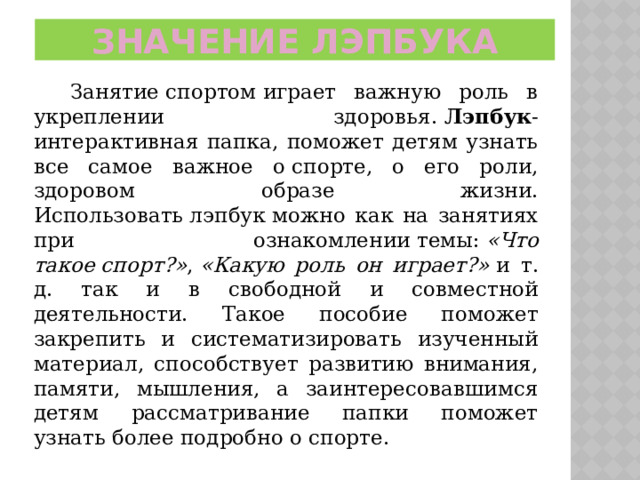 Значение ЛЭПБУКА  Занятие спортом играет важную роль в укреплении здоровья.  Лэпбук -интерактивная папка, поможет детям узнать все самое важное о спорте, о его роли, здоровом образе жизни. Использовать лэпбук можно как на занятиях при ознакомлении темы:  «Что такое спорт?» ,  «Какую роль он играет?»  и т. д. так и в свободной и совместной деятельности. Такое пособие поможет закрепить и систематизировать изученный материал, способствует развитию внимания, памяти, мышления, а заинтересовавшимся детям рассматривание папки поможет узнать более подробно о спорте. 