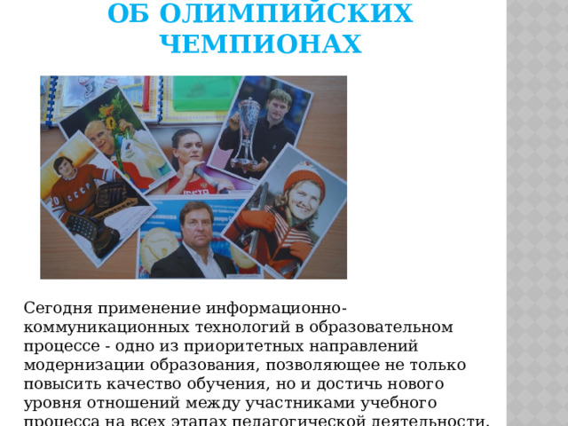 Об олимпийских чемпионах Сегодня применение информационно-коммуникационных технологий в образовательном процессе - одно из приоритетных направлений модернизации образования, позволяющее не только повысить качество обучения, но и достичь нового уровня отношений между участниками учебного процесса на всех этапах педагогической деятельности. 