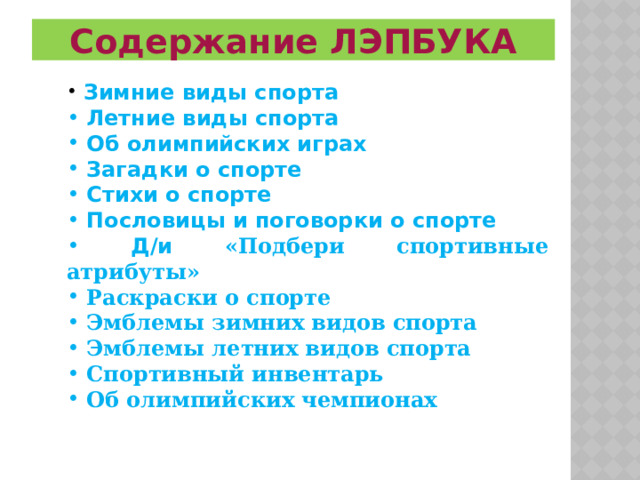 Содержание ЛЭПБУКА  Зимние виды спорта  Летние виды спорта  Об олимпийских играх  Загадки о спорте  Стихи о спорте  Пословицы и поговорки о спорте  Д/и «Подбери спортивные атрибуты»  Раскраски о спорте  Эмблемы зимних видов спорта  Эмблемы летних видов спорта  Спортивный инвентарь  Об олимпийских чемпионах         