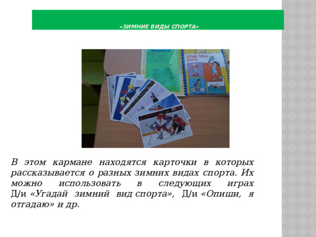    «Зимние виды спорта»        В этом кармане находятся карточки в которых рассказывается о разных зимних видах спорта. Их можно использовать в следующих играх Д/и  «Угадай зимний вид спорта», Д/и  «Опиши, я отгадаю» и др. 