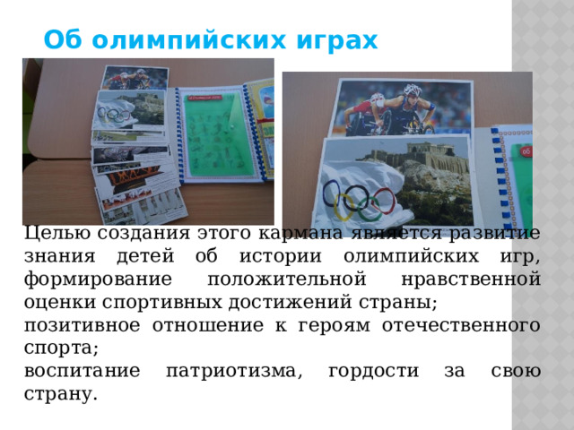 Об олимпийских играх Целью создания этого кармана является развитие знания детей об истории олимпийских игр, формирование положительной нравственной оценки спортивных достижений страны; позитивное отношение к героям отечественного спорта; воспитание патриотизма, гордости за свою страну. 
