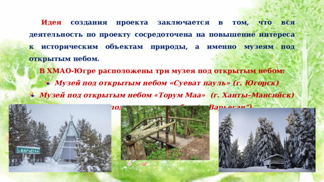  Идея создания проекта заключается в том, что вся деятельность по проекту сосредоточена на повышение интереса к историческим объектам природы, а именно музеям под открытым небом. В ХМАО-Югре расположены три музея под открытым небом: Музей под открытым небом «Суеват пауль» (г. Югорск) Музей под открытым небом «Торум Маа»  (г. Ханты–Мансийск) Музей под открытым небом (с. Варьеган