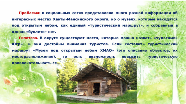  Проблема:  в социальных сетях представлено много разной информации об интересных местах Ханты-Мансийского округа, но о музеях, которые находятся под открытым небом, как единый «туристический маршрут», и собранный в одном «буклете» нет.  Гипотеза.  В округе существуют места, которые можно назвать «чудесами» Югры, и они достойны внимания туристов. Если составить туристический маршрут «Музеи под открытым небом ХМАО» (это описание объектов, их месторасположение), то есть возможность повысить туристическую привлекательность северного региона. 
