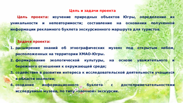 Цель и задачи проекта  Цель проекта: изучение природных объектов Югры, определение их уникальности и неповторимости; составление на основании полученной информации рекламного буклета экскурсионного маршрута для туристов.    Задачи проекта: расширение знаний об этнографических музеях под открытым небом, расположенных на территории ХМАО-Югры. формирование экологической культуры, на основе уважительного и бережного отношения к окружающей среде; содействие в развитии интереса к исследовательской деятельности учащихся в области экологии; создание информационного буклета с достопримечательностями исследуемых музеев, по типу «заочной» экскурсии.   
