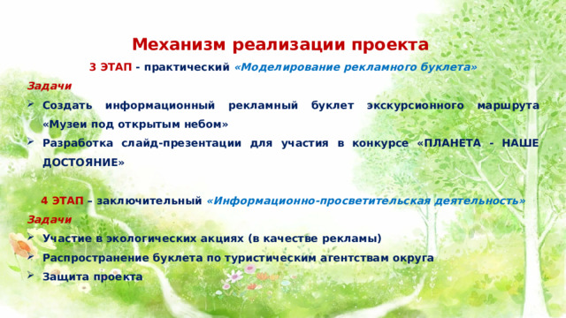   Механизм реализации проекта  3 ЭТАП - практический «Моделирование рекламного буклета» Задачи Создать информационный рекламный буклет экскурсионного маршрута «Музеи под открытым небом» Разработка слайд-презентации для участия в конкурсе «ПЛАНЕТА - НАШЕ ДОСТОЯНИЕ»   4 ЭТАП – заключительный «Информационно-просветительская деятельность» Задачи Участие в экологических акциях (в качестве рекламы) Распространение буклета по туристическим агентствам округа Защита проекта 