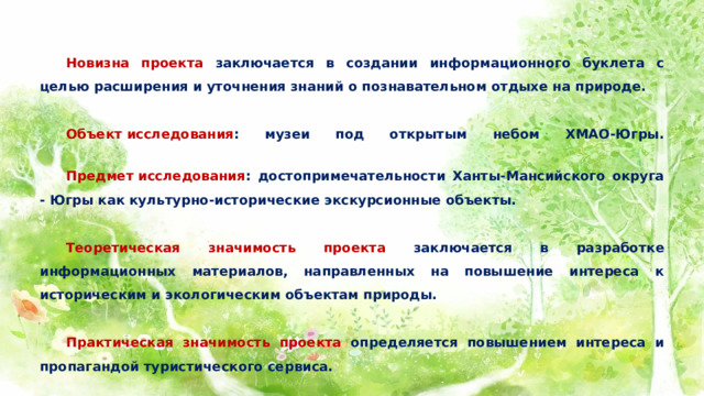  Новизна проекта заключается в создании информационного буклета с целью расширения и уточнения знаний о познавательном отдыхе на природе.    Объект исследования : музеи под открытым небом ХМАО-Югры.    Предмет исследования : достопримечательности Ханты-Мансийского округа - Югры как культурно-исторические экскурсионные объекты.    Теоретическая значимость проекта заключается в разработке информационных материалов, направленных на повышение интереса к историческим и экологическим объектам природы.    Практическая значимость проекта определяется повышением интереса и пропагандой туристического сервиса. 
