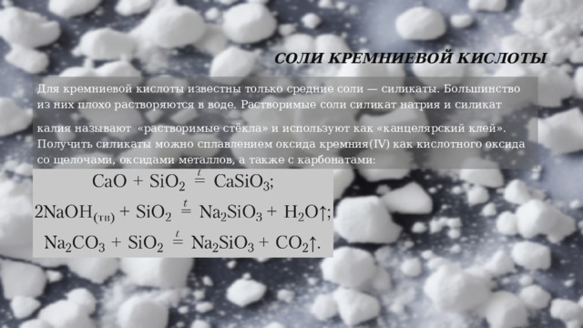 Соли кремниевой кислоты   Для кремниевой кислоты известны только средние соли — силикаты. Большинство из них плохо растворяются в воде. Растворимые соли силикат натрия и силикат калия называют  «растворимые стёкла» и используют как «канцелярский клей». Получить силикаты можно сплавлением оксида кремния(IV) как кислотного оксида со щелочами, оксидами металлов, а также с карбонатами: 