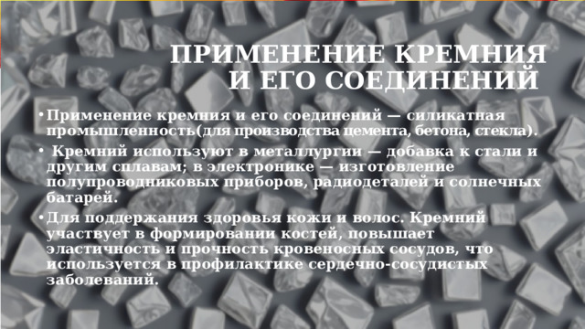 Применение кремния и его соединений Применение кремния и его соединений — силикатная промышленность( для производства цемента, бетона, стекла ).  Кремний используют в металлургии — добавка к стали и другим сплавам; в электронике — изготовление полупроводниковых приборов, радиодеталей и солнечных батарей. Для поддержания здоровья кожи и волос. Кремний участвует в формировании костей, повышает эластичность и прочность кровеносных сосудов, что используется в профилактике сердечно-сосудистых заболеваний. 