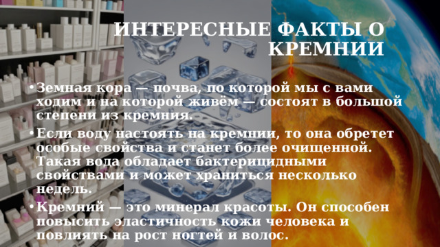 Интересные факты о кремнии Земная кора — почва, по которой мы с вами ходим и на которой живём — состоят в большой степени из кремния.  Если воду настоять на кремнии, то она обретет особые свойства и станет более очищенной. Такая вода обладает бактерицидными свойствами и может храниться несколько недель. Кремний — это минерал красоты. Он способен повысить эластичность кожи человека и повлиять на рост ногтей и волос.  