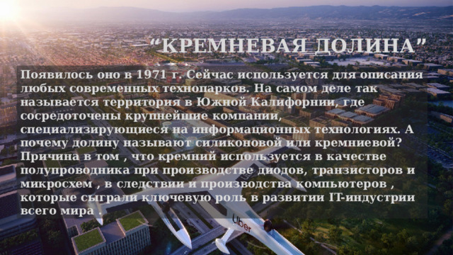 “ Кремневая долина ” Появилось оно в 1971 г. Cейчас используется для описания любых современных технопарков. На самом деле так называется территория в Южной Калифорнии, где сосредоточены крупнейшие компании, специализирующиеся на информационных технологиях. А почему долину называют силиконовой или кремниевой? Причина в том , что кремний используется в качестве полупроводника при производстве диодов, транзисторов и микросхем , в следствии и производства компьютеров , которые сыграли ключевую роль в развитии IT-индустрии всего мира . 
