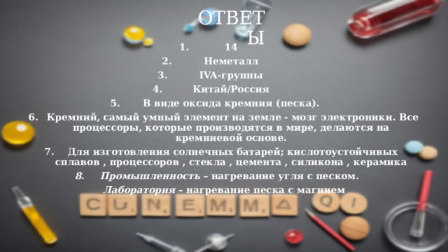 Ответы 14 Неметалл IVA-группы Китай/Россия В виде оксида кремния (песка).  Кремний, самый умный элемент на земле - мозг электроники. Все процессоры, которые производятся в мире, делаются на кремниевой основе.  Для изготовления солнечных батарей; кислотоустойчивых сплавов , процессоров , стекла , цемента , силикона , керамика Промышленность  – нагревание угля с песком.  Лаборатория  – нагревание песка с магнием      