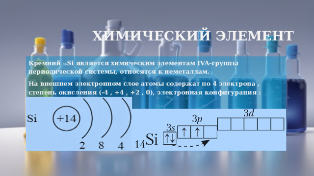 Химический элемент Кремний 14 Si является химическим элементам IVA-группы периодической системы, относятся к неметаллам. На внешнем электронном слое атомы содержат по 4 электрона , степень окисления (-4 , +4 , +2 , 0), электронная конфигурация : 
