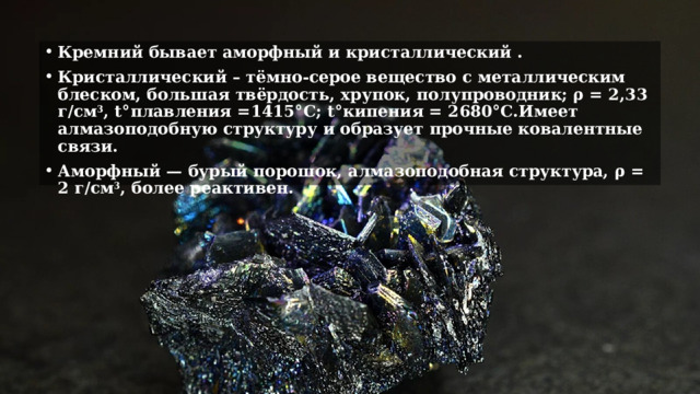 Кремний бывает аморфный и кристаллический . Кристаллический – тёмно-серое вещество с металлическим блеском, большая твёрдость, хрупок, полупроводник; ρ = 2,33 г/см 3 , t°плавления =1415°C; t°кипения = 2680°C.Имеет алмазоподобную структуру и образует прочные ковалентные связи. Аморфный — бурый порошок, алмазоподобная структура, ρ = 2 г/см 3 , более реактивен. 