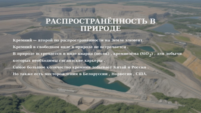Распространённость в природе Кремний — второй по распространённости на Земле элемент. Кремний в свободном виде в природе не встречается . В природе встречается в виде кварца (песок) , кремнезёма (SiO 2 ) , для добычи которых необходимы гигантские карьеры . Самое большое количество кремния добывает Китай и Россия . Но также есть месторождения в Белоруссии , Норвегии , США. 