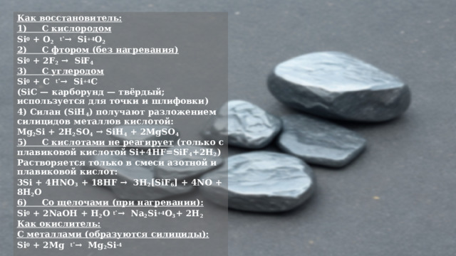 Как восстановитель: 1)     С кислородом Si 0  + O 2    t˚ →  Si +4 O 2 2)     С фтором (без нагревания) Si 0  + 2F 2  →  SiF 4 ­ 3)     С углеродом Si 0  + C   t˚ →  Si +4 C (SiC — карборунд — твёрдый; используется для точки и шлифовки) 4) Силан (SiH 4 ) получают разложением силицидов металлов кислотой: Mg 2 Si + 2H 2 SO 4  → SiH 4 ­ + 2MgSO 4 5)     С кислотами не реагирует  (только с плавиковой кислотой Si+4HF=SiF 4 +2H 2 ) Растворяется только в смеси азотной и плавиковой кислот: 3Si + 4HNO 3  + 18HF →  3H 2 [SiF 6 ] + 4NO­ + 8H 2 O 6)     Со щелочами (при нагревании): Si 0  + 2NaOH + H 2 O  t˚ →  Na 2 Si +4 O 3 + 2H 2 ­ Как окислитель: С металлами (образуются силициды): Si 0  + 2Mg   t˚ →  Mg 2 Si -4 