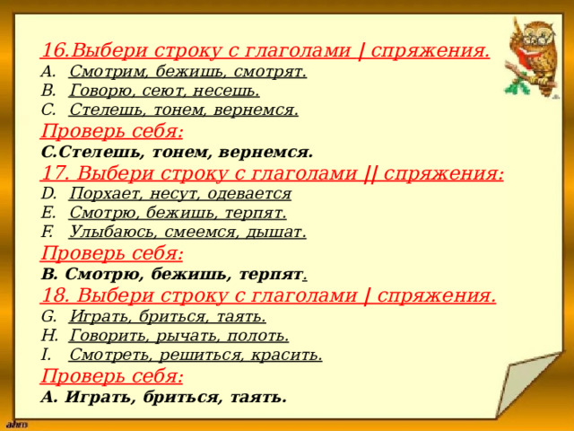                      16.Выбери строку с глаголами | спряжения.  Смотрим, бежишь, смотрят. Говорю, сеют, несешь. Стелешь, тонем, вернемся. Проверь себя: С.Стелешь, тонем, вернемся. 17. Выбери строку с глаголами || спряжения: Порхает, несут, одевается Смотрю, бежишь, терпят. Улыбаюсь, смеемся, дышат. Проверь себя: В. Смотрю, бежишь, терпят . 18. Выбери строку с глаголами | спряжения. Играть, бриться, таять. Говорить, рычать, полоть. Смотреть, решиться, красить. Проверь себя: А. Играть, бриться, таять. 