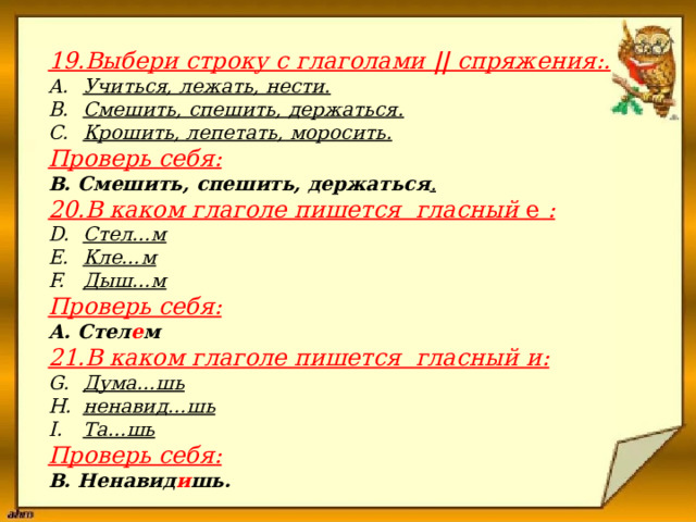                      19.Выбери строку с глаголами || спряжения:.  Учиться, лежать, нести. Смешить, спешить, держаться. Крошить, лепетать, моросить. Проверь себя: В. Смешить, спешить, держаться . 20.В каком глаголе пишется  гласный е : Стел…м Кле…м Дыш…м Проверь себя: А. Стел е м 21.В каком глаголе пишется  гласный и: Дума…шь ненавид…шь Та…шь Проверь себя: В. Ненавид и шь. 