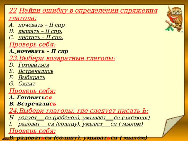 22  Найди ошибку в определении спряжения глагола: ночевать – II спр дышать – II спр. чистить – II спр. Проверь себя: А.  ночевать – II спр 23.Выбери возвратные глаголы: Готовиться Встречались Выбирать Сидит Проверь себя: А. Готовить ся В. Встречали сь 24.Выбери глаголы, где следует писать Ь: радует___ся (ребенок), умывает___ся (чистюля) радоват___ся (солнцу), умыват___ся ( мылом) Проверь себя: В. радоват ь ся (солнцу), умыват ь ся ( мылом)                       