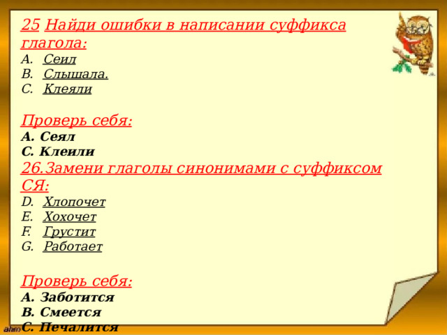 25  Найди ошибки в написании суффикса глагола: Сеил Слышала. Клеяли  Проверь себя: А. Сеял С. Клеили 26.Замени глаголы синонимами с суффиксом СЯ: Хлопочет Хохочет Грустит Работает  Проверь себя: А. Заботится В. Смеется С. Печалится D. Трудится                         