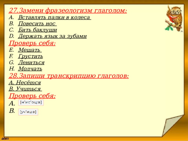 27.Замени фразеологизм глаголом: Вставлять палки в колеса  Пове­сить нос Бить баклуши Держать язык за зубами Проверь себя: Мешать  Грустить Лениться Молчать 28.Запиши транскрипцию глаголов: А. Несёmся В. Учumься Проверь себя: А. В.                         