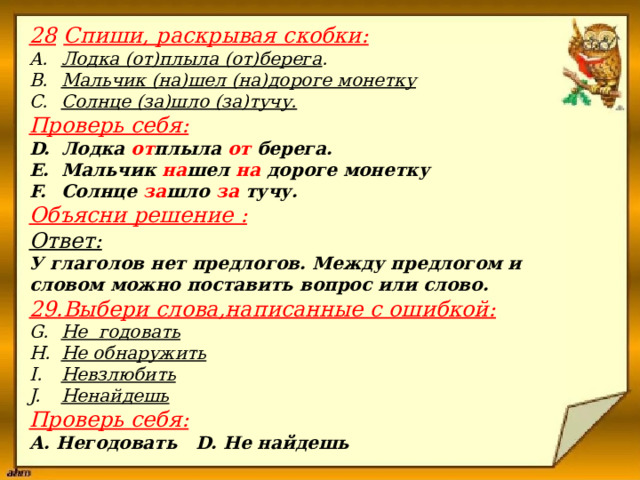 28  Спиши, раскрывая скобки: Лодка (от)плыла (от)берега . Мальчик (на)шел (на)дороге монетку Солнце (за)шло (за)тучу. Проверь себя: Лодка от плыла от берега. Мальчик на шел на дороге монетку Солнце за шло за тучу. Объясни решение : Ответ: У глаголов нет предлогов. Между предлогом и словом можно поставить вопрос или слово. 29.Выбери слова,написанные с ошибкой: Не годовать Не обнаружить Невзлюбить Ненайдешь Проверь себя: А. Негодовать D. Не найдешь                       