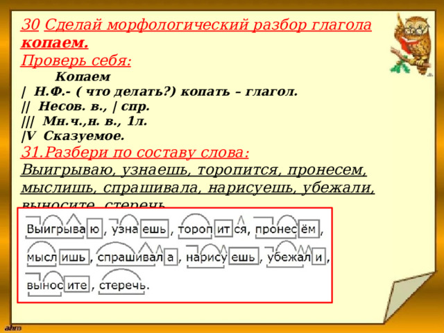 30  Сделай морфологический разбор глагола копаем. Проверь себя:  Копаем | Н.Ф.- ( что делать?) копать – глагол. || Несов. в., | спр. ||| Мн.ч.,н. в., 1л. |V Сказуемое. 31.Разбери по составу слова: Выигрываю, узнаешь, торопится, пронесем, мыслишь, спрашивала, нарисуешь, убежали, выносите, стеречь. Проверь себя:                              