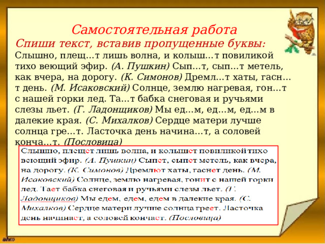           Самостоятельная работа  Спиши текст, вставив пропущенные буквы: Слышно, плещ…т лишь волна, и колыш…т повиликой тихо веющий эфир.  (А. Пушкин)  Сып…т, сып…т метель, как вчера, на дорогу.  (К. Симонов)  Дремл…т хаты, гасн…т день.  (М. Исаковский)  Солнце, землю нагревая, гон…т с нашей горки лед. Та…т бабка снеговая и ручьями слезы льет.  (Г. Ладонщиков)  Мы ед…м, ед…м, ед…м в далекие края.  (С. Михалков)  Сердце матери лучше солнца гре…т. Ласточка день начина…т, а соловей конча…т.  (Пословица)     Проверь себя :         