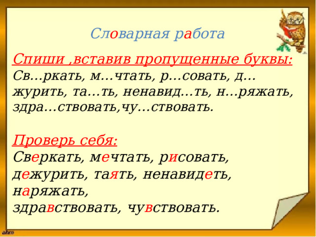 Сл о варная р а бота   Спиши ,вставив пропущенные буквы:  Св…ркать, м…чтать, р…совать, д…журить, та…ть, ненавид…ть, н…ряжать,  здра…ствовать,чу…ствовать.    Проверь себя: Св е ркать, м е чтать, р и совать, д е журить, та я ть, ненавид е ть, н а ряжать, здра в ствовать, чу в ствовать.   