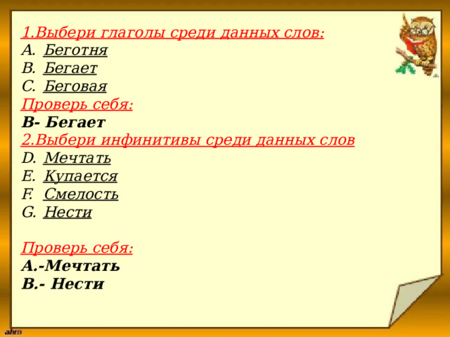  1.Выбери глаголы среди данных слов:   Беготня Бегает Беговая   Проверь себя:  В- Бегает   2.Выбери инфинитивы среди данных слов    Мечтать Купается Смелость Нести    Проверь себя:  А.-Мечтать В.- Нести   