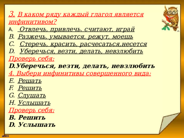  3.  В каком ряду каждый глагол является инфинитивом?    Отвлечь, привлечь. считают, играй Разжечь, умывается, режут, моешь  Стеречь, красить, расчесаться,несется  Уберечься, везти, делать, невзлюбить   Проверь себя:  D.Уберечься, везти, делать, невзлюбить   4. Выбери инфинитивы совершенного вида:    Решать Решить Слушать Услышать   Проверь себя: B. Решить  D. Услышать   