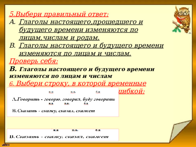 5.Выбери правильный ответ:   Глаголы настоящего,прошедшего и будущего времени изменяются по лицам,числам и родам. Глаголы настоящего и будущего времени изменяются по лицам и числам.    Проверь себя:    B. Глаголы настоящего и будущего времени изменяются по лицам и числам  6. Выбери строку, в которой временные формы глагола образованы с ошибкой:           Проверь себя:    