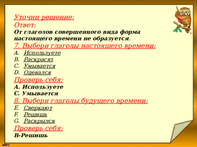                      Уточни решение:  Ответ: От глаголов совершенного вида форма настоящего времени не образуется . 7. Выбери глаголы настоящего времени: Используете Раскрасят Умывается Одевался Проверь себя: А. Используете С. Умывается 8. Выбери глаголы будущего времени: Сверкают Решишь Раскрылся Проверь себя: В-Решишь 