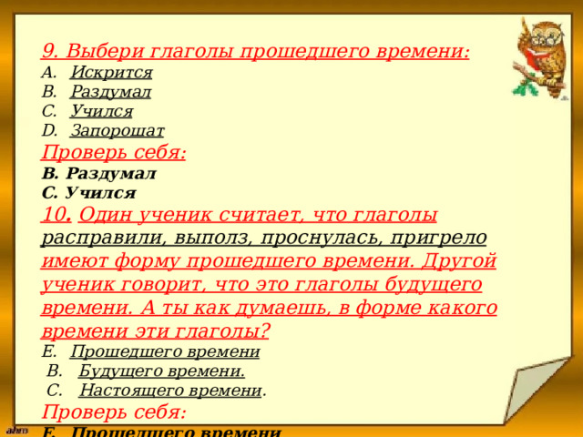                      9. Выбери глаголы прошедшего времени:  Искрится Раздумал Учился Запорошат Проверь себя: В. Раздумал С. Учился 10 .  Один ученик считает, что глаголы расправили, выполз, проснулась, пригрело имеют форму прошедшего времени. Другой ученик говорит, что это глаголы будущего времени. А ты как думаешь, в форме какого времени эти глаголы? Прошедшего времени  В. Будущего времени.  С. Настоящего времени . Проверь себя: Прошедшего времени 