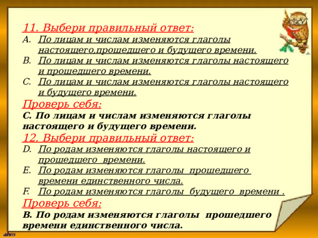                      11. Выбери правильный ответ:  По лицам и числам изменяются глаголы настоящего,прошедшего и будущего времени. По лицам и числам изменяются глаголы настоящего и прошедшего времени. По лицам и числам изменяются глаголы настоящего и будущего времени. Проверь себя: С. По лицам и числам изменяются глаголы настоящего и будущего времени. 12. Выбери правильный ответ: По родам изменяются глаголы настоящего и прошедшего времени. По родам изменяются глаголы прошедшего времени единственного числа. По родам изменяются глаголы будущего времени . Проверь себя: В. По родам изменяются глаголы прошедшего времени единственного числа. 
