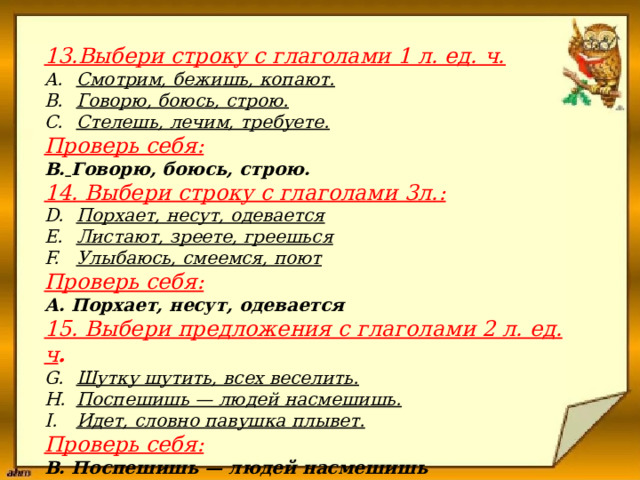                      13.Выбери строку с глаголами 1 л. ед. ч.  Смотрим, бежишь, копают. Говорю, боюсь, строю. Стелешь, лечим, требуете. Проверь себя: В.  Говорю, боюсь, строю. 14. Выбери строку с глаголами 3л.: Порхает, несут, одевается Листают, зреете, греешься Улыбаюсь, смеемся, поют Проверь себя: А. Порхает, несут, одевается 15. Выбери предложения с глаголами 2 л. ед. ч . Шутку шутить, всех веселить. Поспешишь — людей насмешишь. Идет, словно павушка плывет. Проверь себя: В. Поспешишь — людей насмешишь 