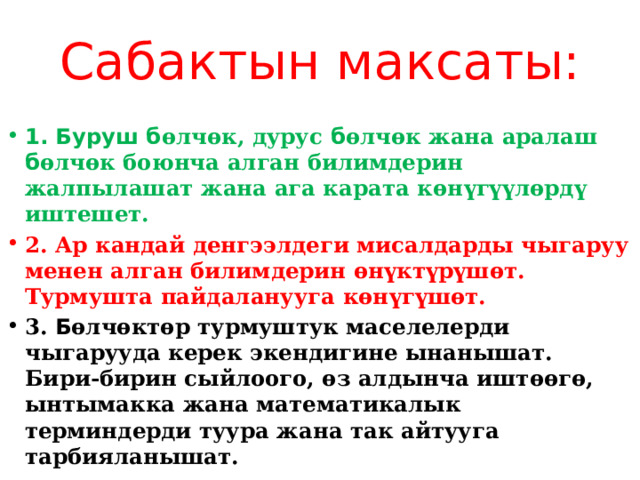 Сабактын максаты:  1. Буруш б өлчөк, дурус б өлчөк жана аралаш б өлчөк боюнча алган билимдерин жалпылашат жана ага карата көн үгүүл өрд ү иштешет. 2. Ар кандай денгээлдеги мисалдарды чыгаруу менен алган билимдерин өн үктүрүш өт. Турмушта пайдаланууга көн үгүш өт. 3. Б өлчөктөр турмуштук маселелерди чыгарууда керек экендигине ынанышат. Бири-бирин сыйлоого, өз алдынча иштөөгө, ынтымакка жана математикалык терминдерди туура жана так айтууга тарбияланышат. 