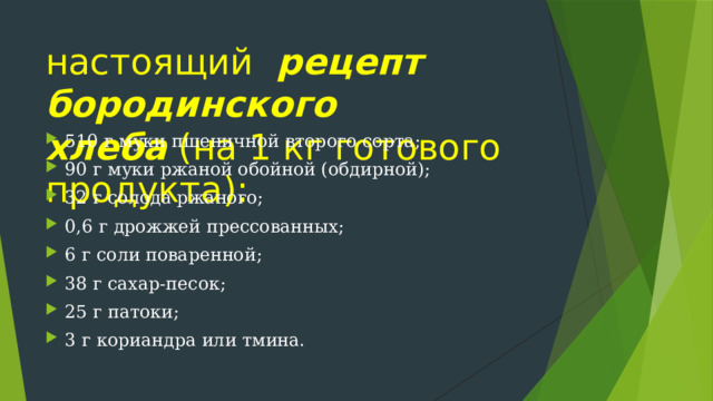 настоящий   рецепт бородинского хлеба  (на 1 кг готового продукта): 510 г муки пшеничной второго сорта; 90 г муки ржаной обойной (обдирной); 32 г солода ржаного; 0,6 г дрожжей прессованных; 6 г соли поваренной; 38 г сахар-песок; 25 г патоки; 3 г кориандра или тмина. 