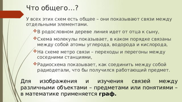 Что общего…? У всех этих схем есть общее – они показывают связи между отдельными элементами. В родословном дереве линия идет от отца к сыну, Схема молекулы показывает, в каком порядке связаны между собой атомы углерода, водорода и кислорода, На схеме метро связи – переходы и перегоны между соседними станциями, Радиосхема показывает, как соединить между собой радиодетали, что бы получился работающий предмет. В родословном дереве линия идет от отца к сыну, Схема молекулы показывает, в каком порядке связаны между собой атомы углерода, водорода и кислорода, На схеме метро связи – переходы и перегоны между соседними станциями, Радиосхема показывает, как соединить между собой радиодетали, что бы получился работающий предмет. Для изображения и изучения связей между различными объектами – предметами или понятиями – в математике применяется граф. 