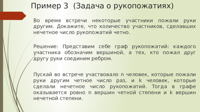 Пример 3 (Задача о рукопожатиях) Во время встречи некоторые участники пожали руки другим. Докажите, что количество участников, сделавших нечетное число рукопожатий четно. Решение: Представим себе граф рукопожатий: каждого участника обозначим вершиной, а тех, кто пожал друг другу руки соединим ребром. Пускай во встрече участвовало n человек, которые пожали руки другим четное число раз, и k человек, которые сделали нечетное число рукопожатий. Тогда в графе оказывается ровно n вершин четной степени и k вершин нечетной степени. 